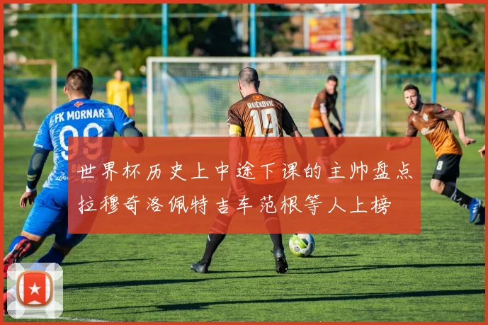 世界杯历史上中途下课的主帅盘点拉穆奇洛佩特吉车范根等人上榜