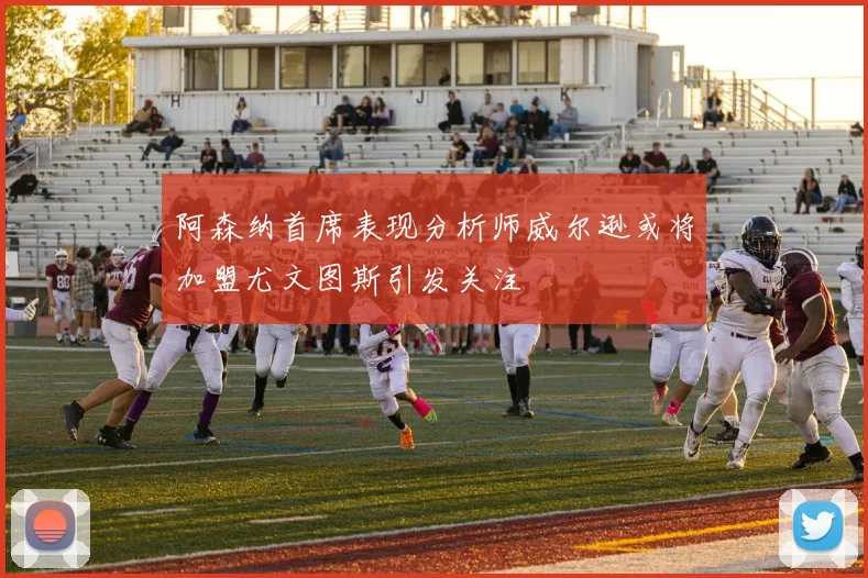 阿森纳首席表现分析师威尔逊或将加盟尤文图斯引发关注