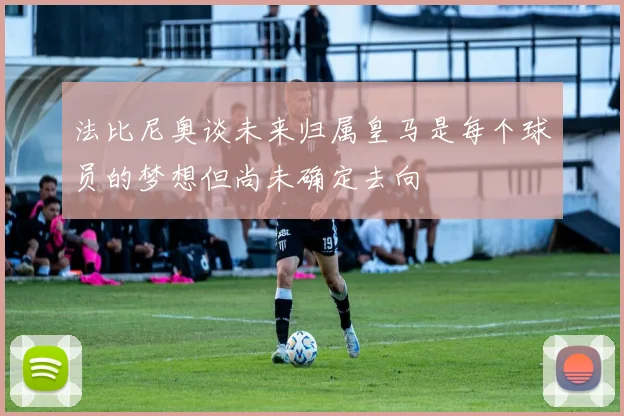法比尼奥谈未来归属皇马是每个球员的梦想但尚未确定去向
