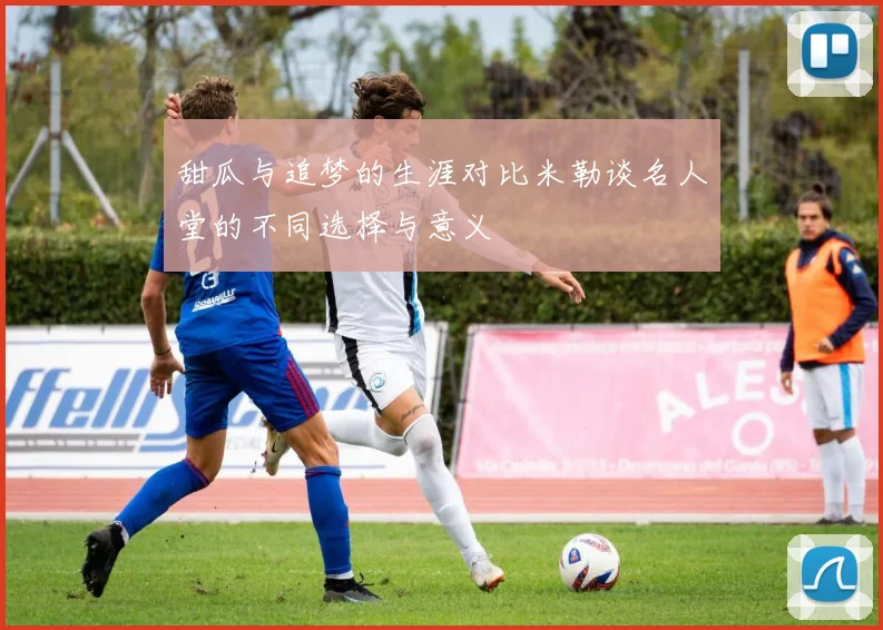 甜瓜与追梦的生涯对比米勒谈名人堂的不同选择与意义