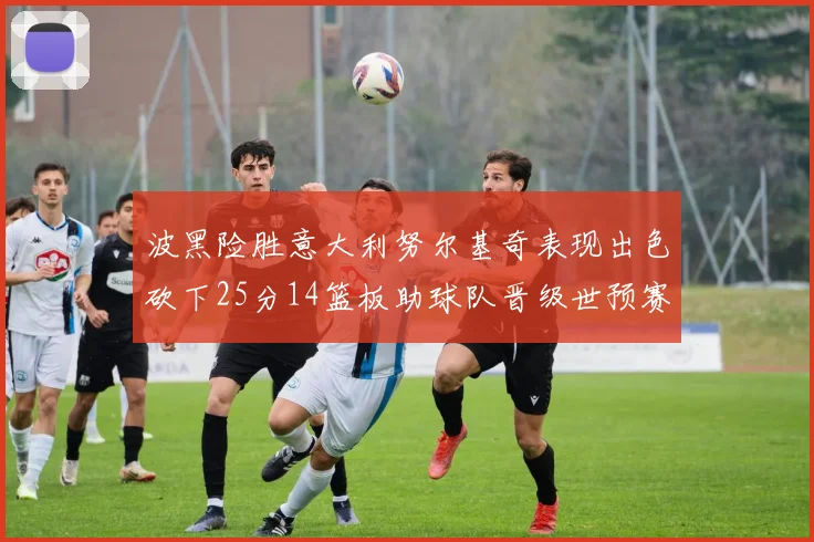 波黑险胜意大利努尔基奇表现出色砍下25分14篮板助球队晋级世预赛