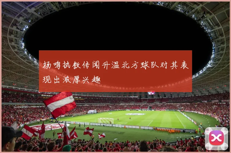 杨鸣执教传闻升温北方球队对其表现出浓厚兴趣