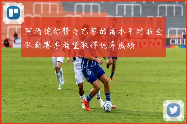 阿玛德称赞与巴黎的高水平对抗全队新赛季渴望取得优异成绩