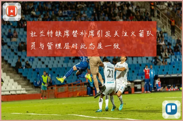 杜兰特缺席替补席引发关注火箭队员与管理层对此态度一致