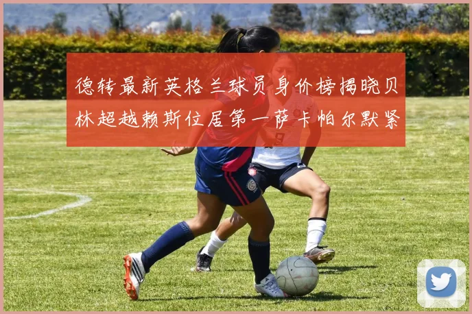 德转最新英格兰球员身价榜揭晓贝林超越赖斯位居第一萨卡帕尔默紧随其后
