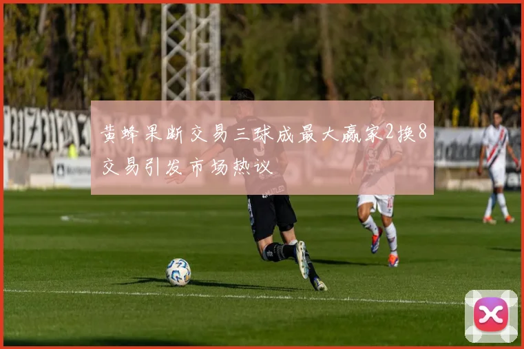 黄蜂果断交易三球成最大赢家2换8交易引发市场热议
