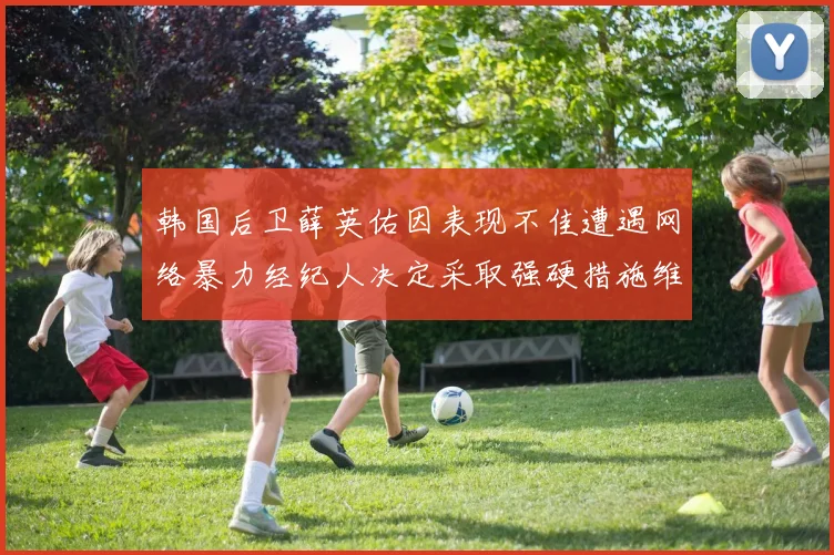 韩国后卫薛英佑因表现不佳遭遇网络暴力经纪人决定采取强硬措施维护权益