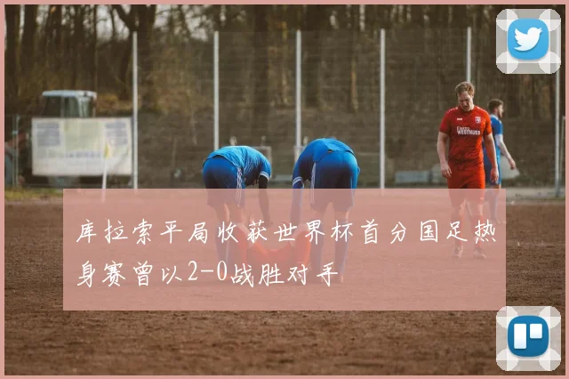 库拉索平局收获世界杯首分国足热身赛曾以2-0战胜对手