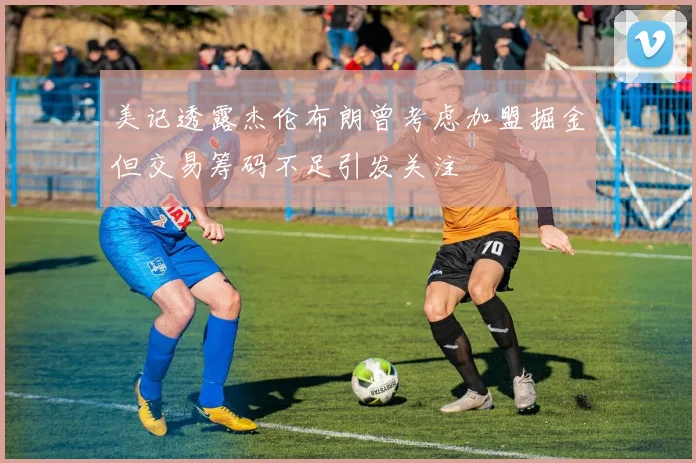 美记透露杰伦布朗曾考虑加盟掘金但交易筹码不足引发关注