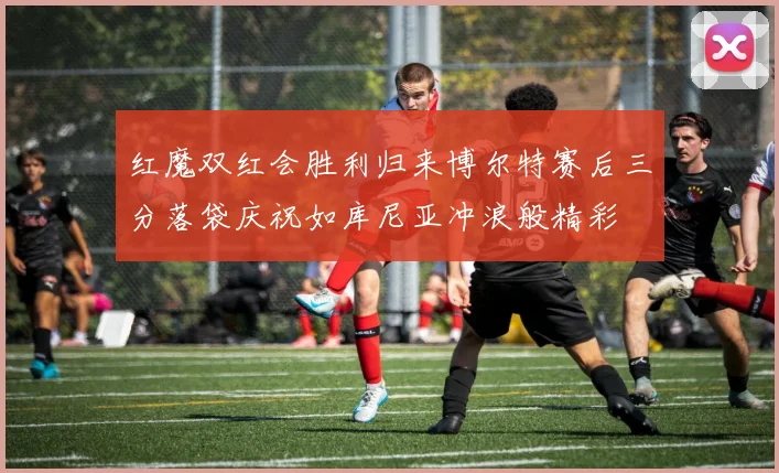 红魔双红会胜利归来博尔特赛后三分落袋庆祝如库尼亚冲浪般精彩