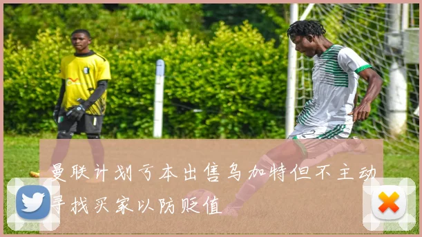 曼联计划亏本出售乌加特但不主动寻找买家以防贬值