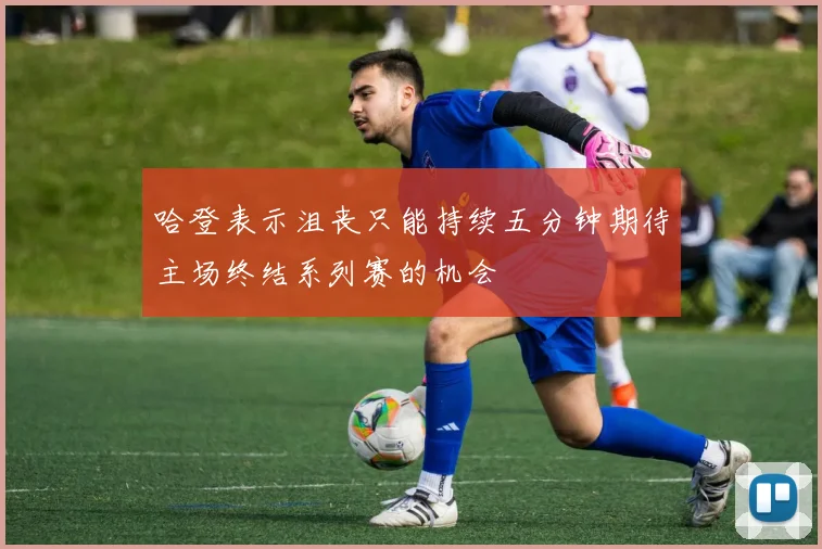 哈登表示沮丧只能持续五分钟期待主场终结系列赛的机会
