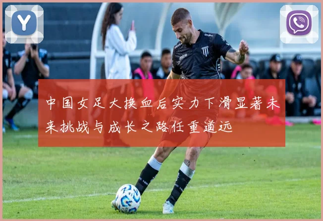 中国女足大换血后实力下滑显著未来挑战与成长之路任重道远