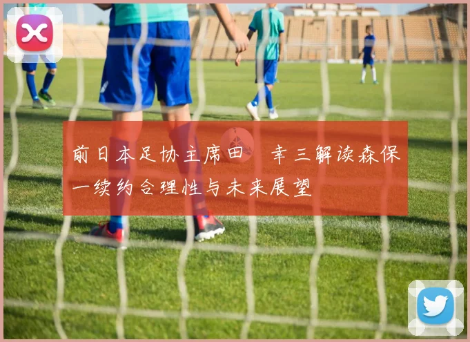 前日本足协主席田嶋幸三解读森保一续约合理性与未来展望