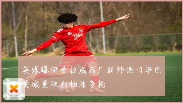 英媒曝伊劳拉成药厂新帅热门毕巴曼城曼联利物浦争抢