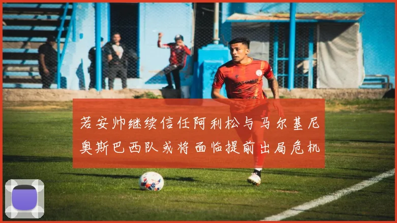 若安帅继续信任阿利松与马尔基尼奥斯巴西队或将面临提前出局危机