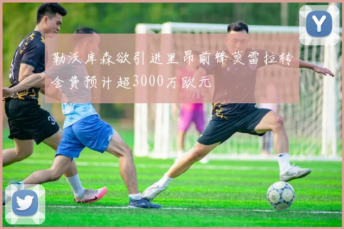 勒沃库森欲引进里昂前锋莫雷拉转会费预计超3000万欧元