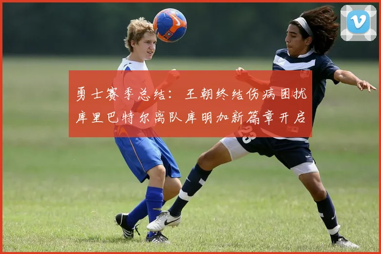勇士赛季总结：王朝终结伤病困扰库里巴特尔离队库明加新篇章开启