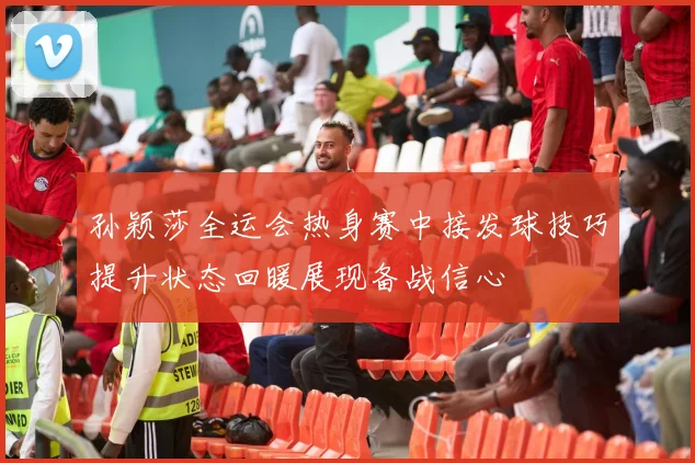 孙颖莎全运会热身赛中接发球技巧提升状态回暖展现备战信心