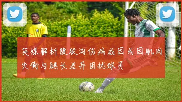 英媒解析腹股沟伤病成因或因肌肉失衡与腿长差异困扰球员