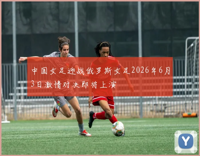 中国女足迎战俄罗斯女足2026年6月3日激情对决即将上演