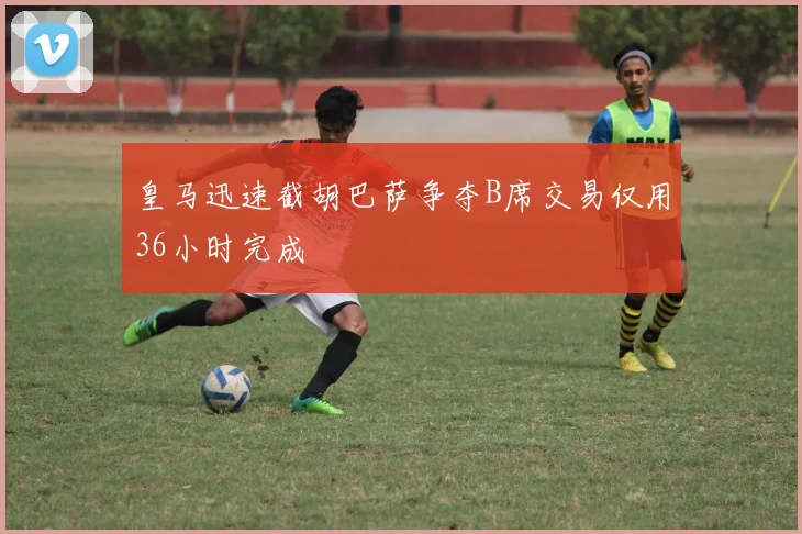 皇马迅速截胡巴萨争夺B席交易仅用36小时完成