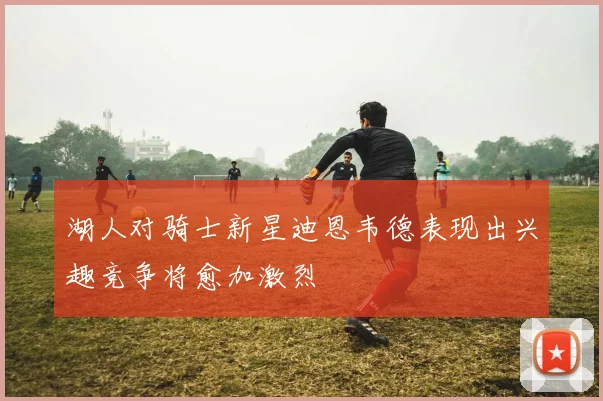 湖人对骑士新星迪恩韦德表现出兴趣竞争将愈加激烈