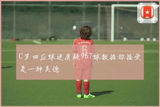C罗回应球迷质疑967球数据称接受是一种美德