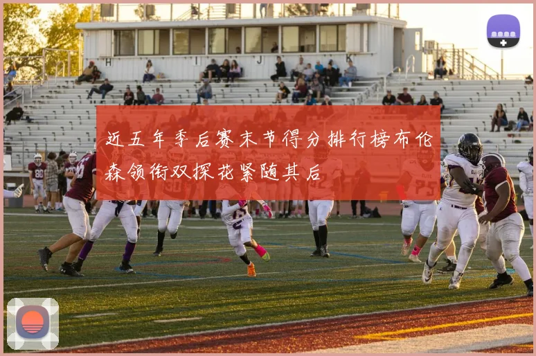 近五年季后赛末节得分排行榜布伦森领衔双探花紧随其后