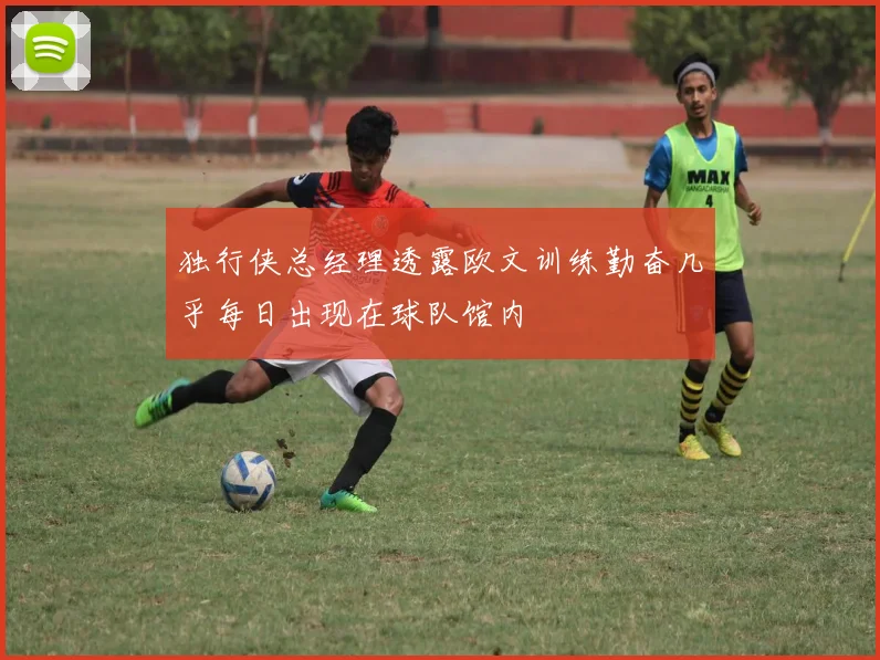 独行侠总经理透露欧文训练勤奋几乎每日出现在球队馆内