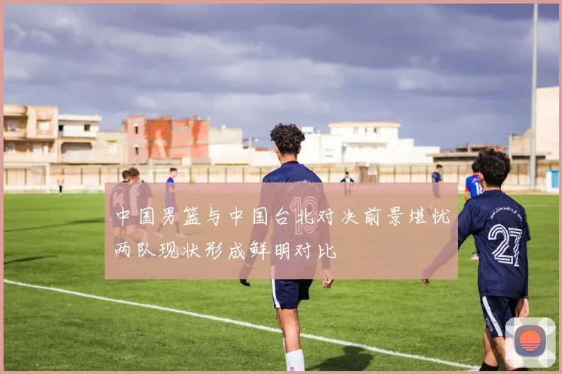 中国男篮与中国台北对决前景堪忧两队现状形成鲜明对比