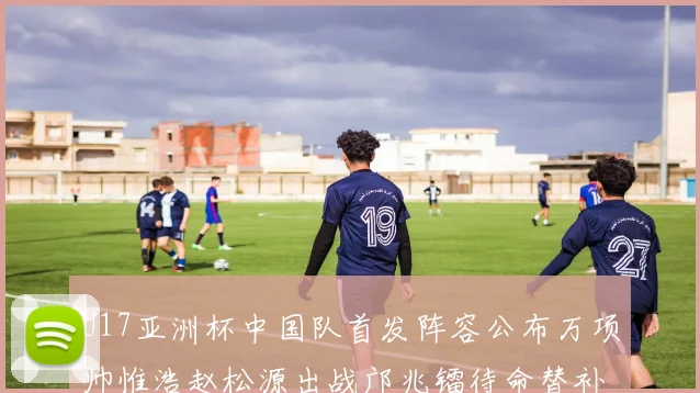U17亚洲杯中国队首发阵容公布万项帅惟浩赵松源出战邝兆镭待命替补
